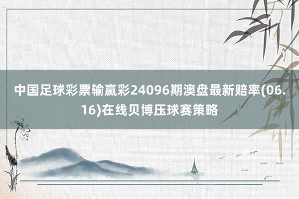 中国足球彩票输赢彩24096期澳盘最新赔率(06.16)在线贝博压球赛策略