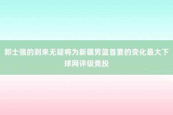 郭士强的到来无疑将为新疆男篮首要的变化最大下球网评级竞投