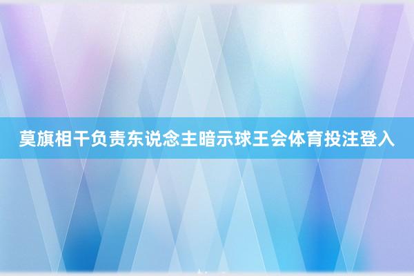 莫旗相干负责东说念主暗示球王会体育投注登入