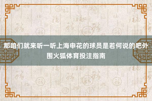 那咱们就来听一听上海申花的球员是若何说的吧外围火狐体育投注指南