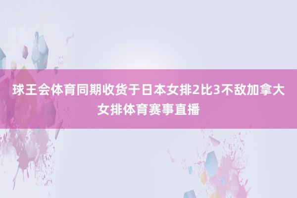 球王会体育同期收货于日本女排2比3不敌加拿大女排体育赛事直播