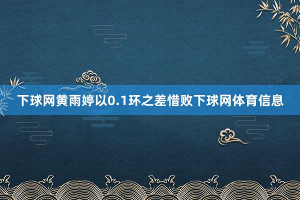 下球网黄雨婷以0.1环之差惜败下球网体育信息