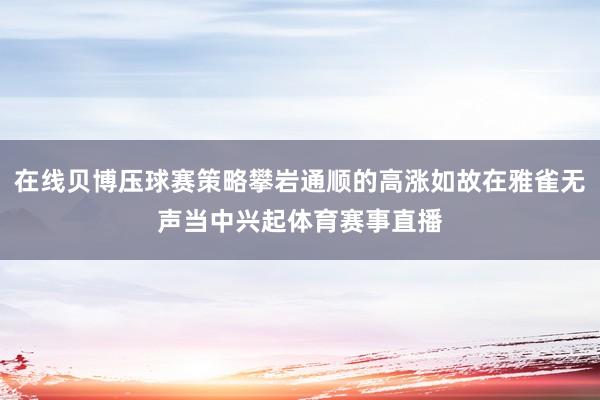 在线贝博压球赛策略攀岩通顺的高涨如故在雅雀无声当中兴起体育赛事直播