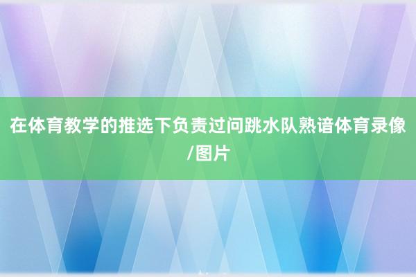 在体育教学的推选下负责过问跳水队熟谙体育录像/图片