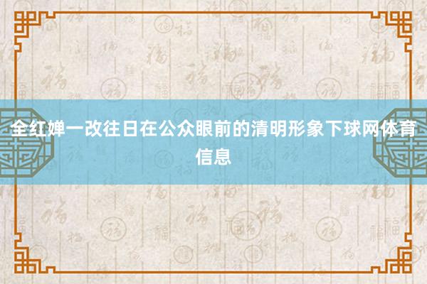 全红婵一改往日在公众眼前的清明形象下球网体育信息