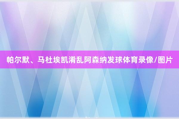 帕尔默、马杜埃凯淆乱阿森纳发球体育录像/图片