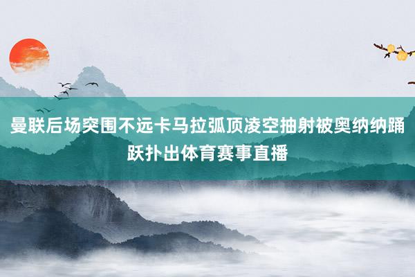 曼联后场突围不远卡马拉弧顶凌空抽射被奥纳纳踊跃扑出体育赛事直播