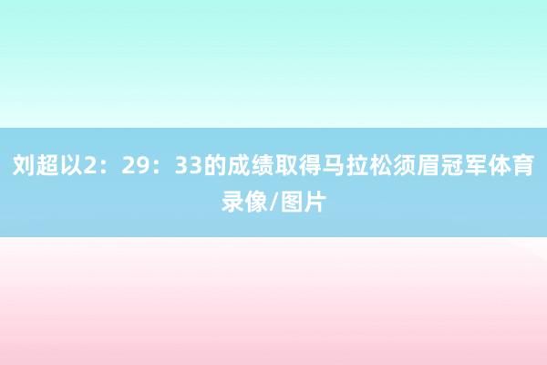 刘超以2：29：33的成绩取得马拉松须眉冠军体育录像/图片