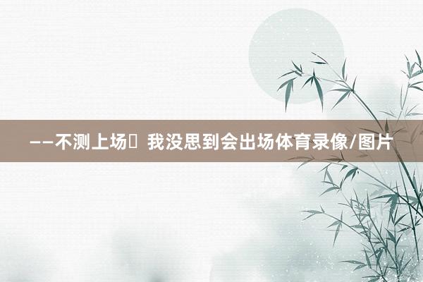 ——不测上场 我没思到会出场体育录像/图片