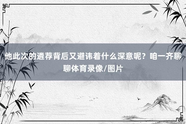 他此次的遴荐背后又避讳着什么深意呢？咱一齐聊聊体育录像/图片