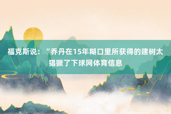 福克斯说：“乔丹在15年糊口里所获得的建树太猖獗了下球网体育信息