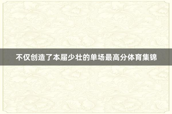 不仅创造了本届少壮的单场最高分体育集锦