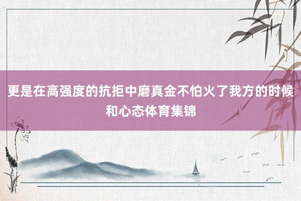 更是在高强度的抗拒中磨真金不怕火了我方的时候和心态体育集锦