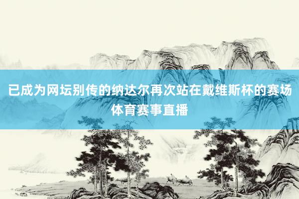 已成为网坛别传的纳达尔再次站在戴维斯杯的赛场体育赛事直播