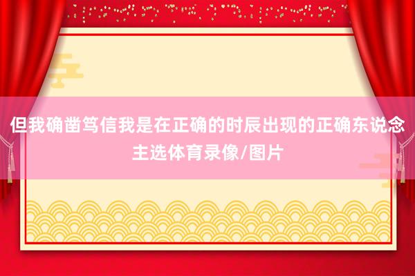 但我确凿笃信我是在正确的时辰出现的正确东说念主选体育录像/图片