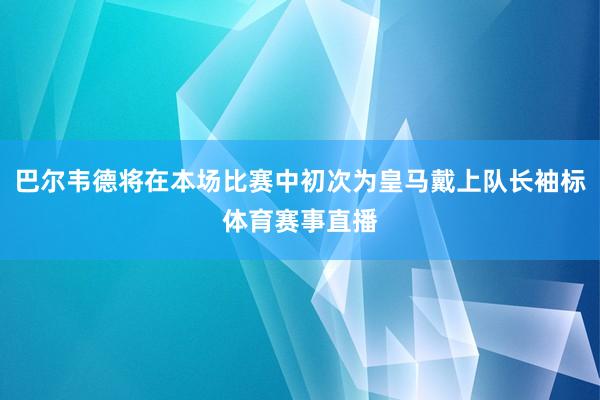 巴尔韦德将在本场比赛中初次为皇马戴上队长袖标体育赛事直播