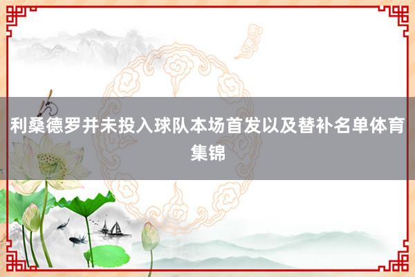 利桑德罗并未投入球队本场首发以及替补名单体育集锦