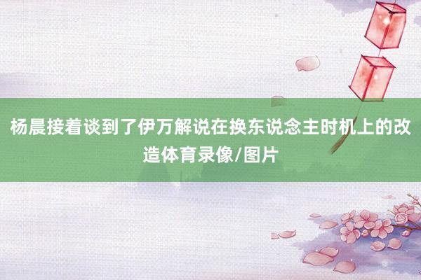 杨晨接着谈到了伊万解说在换东说念主时机上的改造体育录像/图片