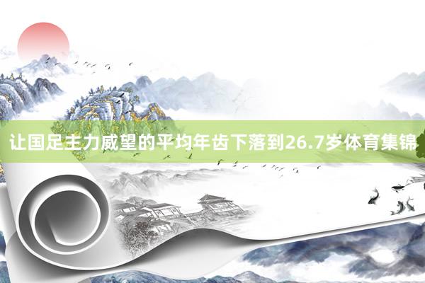 让国足主力威望的平均年齿下落到26.7岁体育集锦