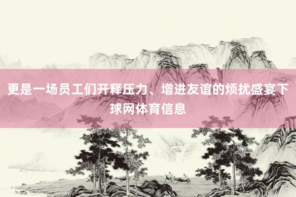 更是一场员工们开释压力、增进友谊的烦扰盛宴下球网体育信息