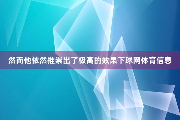 然而他依然推崇出了极高的效果下球网体育信息