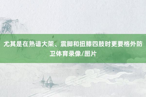 尤其是在熟谙大架、震脚和扭膝四肢时更要格外防卫体育录像/图片