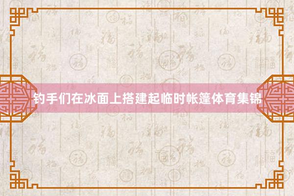 钓手们在冰面上搭建起临时帐篷体育集锦