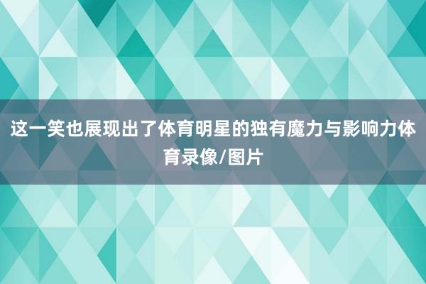 这一笑也展现出了体育明星的独有魔力与影响力体育录像/图片