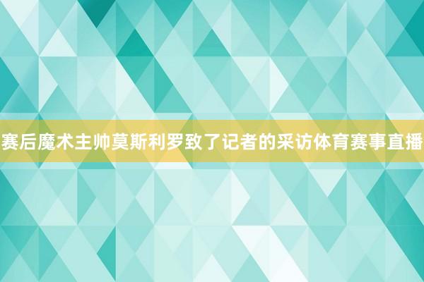 赛后魔术主帅莫斯利罗致了记者的采访体育赛事直播