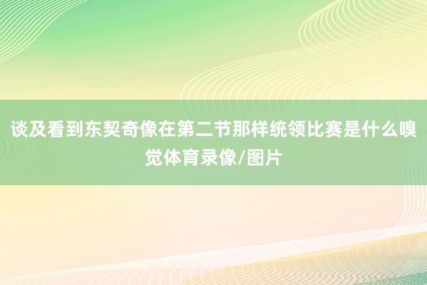 谈及看到东契奇像在第二节那样统领比赛是什么嗅觉体育录像/图片