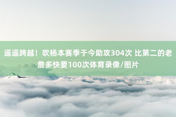 遥遥跨越！吹杨本赛季于今助攻304次 比第二的老詹多快要100次体育录像/图片