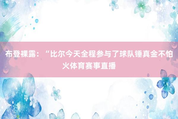 布登裸露：“比尔今天全程参与了球队锤真金不怕火体育赛事直播