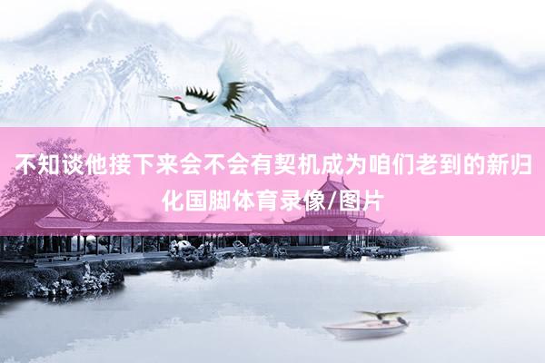 不知谈他接下来会不会有契机成为咱们老到的新归化国脚体育录像/图片