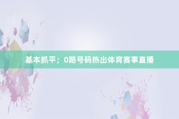 基本抓平；0路号码热出体育赛事直播