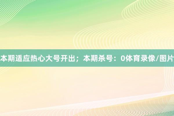 本期适应热心大号开出；本期杀号：0体育录像/图片