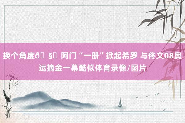 换个角度🧐阿门“一册”掀起希罗 与佟文08奥运摘金一幕酷似体育录像/图片