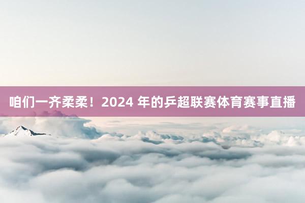 咱们一齐柔柔！2024 年的乒超联赛体育赛事直播