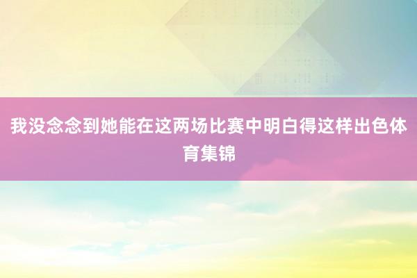 我没念念到她能在这两场比赛中明白得这样出色体育集锦