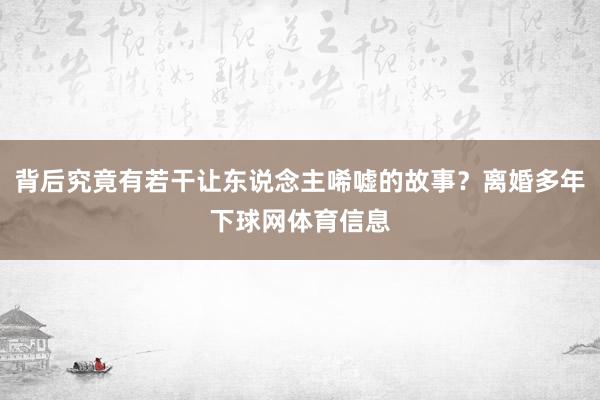 背后究竟有若干让东说念主唏嘘的故事？离婚多年下球网体育信息