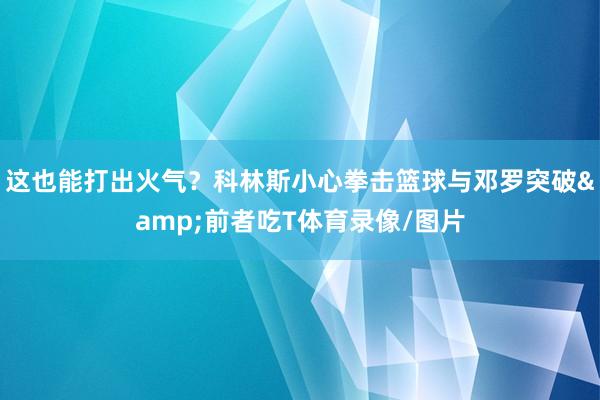 这也能打出火气？科林斯小心拳击篮球与邓罗突破&前者吃T体育录像/图片