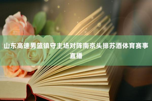 山东高速男篮镇守主场对阵南京头排苏酒体育赛事直播