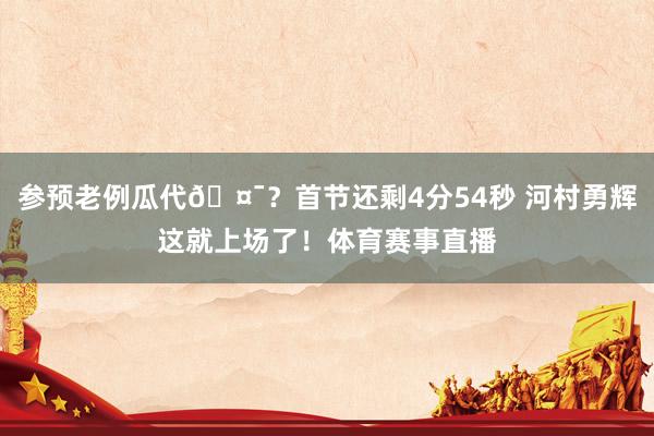 参预老例瓜代🤯？首节还剩4分54秒 河村勇辉这就上场了！体育赛事直播