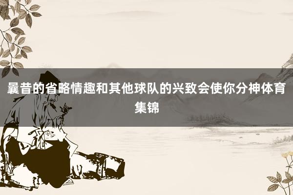 曩昔的省略情趣和其他球队的兴致会使你分神体育集锦