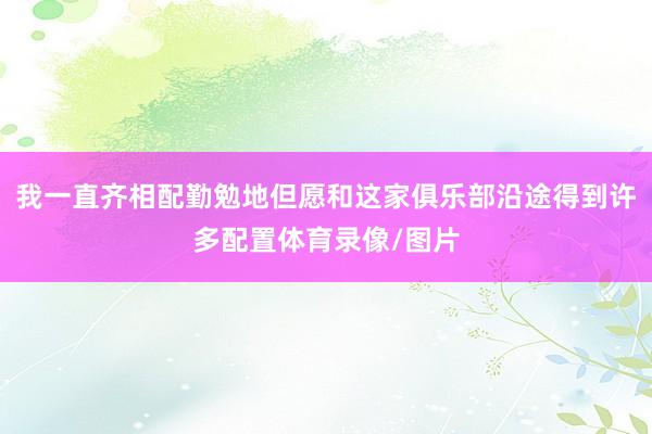 我一直齐相配勤勉地但愿和这家俱乐部沿途得到许多配置体育录像/图片