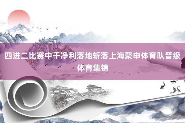 四进二比赛中干净利落地斩落上海聚申体育队晋级体育集锦