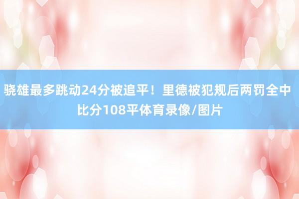 骁雄最多跳动24分被追平！里德被犯规后两罚全中 比分108平体育录像/图片