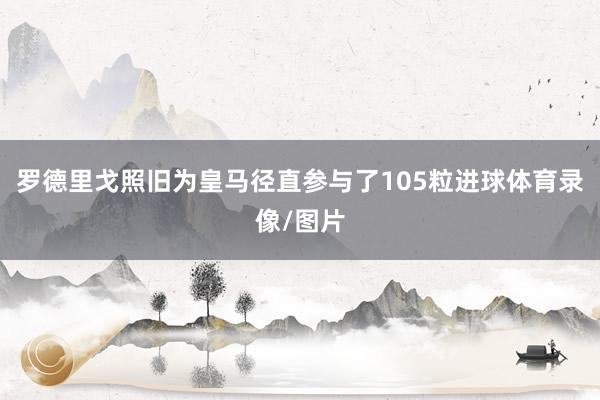 罗德里戈照旧为皇马径直参与了105粒进球体育录像/图片