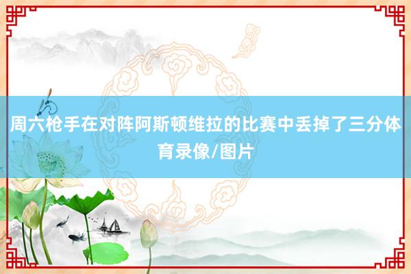 周六枪手在对阵阿斯顿维拉的比赛中丢掉了三分体育录像/图片