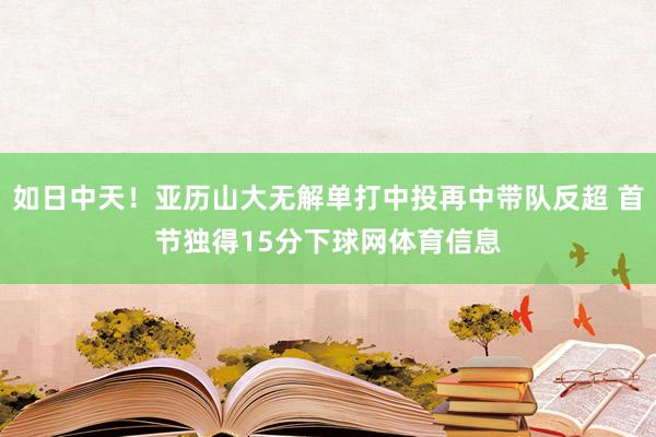 如日中天！亚历山大无解单打中投再中带队反超 首节独得15分下球网体育信息