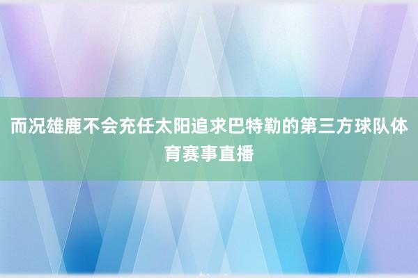 而况雄鹿不会充任太阳追求巴特勒的第三方球队体育赛事直播